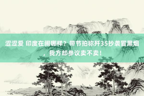 涩涩爱 印度在闹哪样？带节拍称歼35抄袭冒黑烟，我方却参议卖不卖！