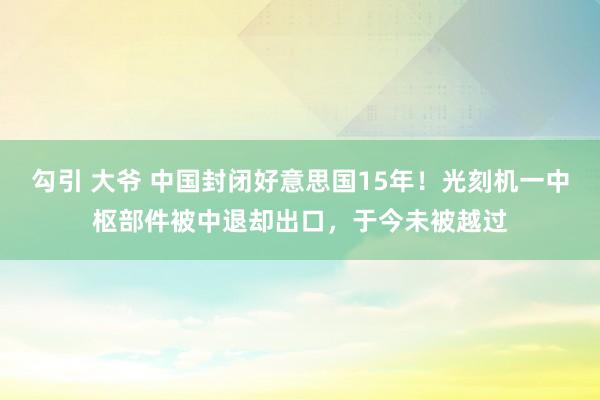 勾引 大爷 中国封闭好意思国15年！光刻机一中枢部件被中退却出口，于今未被越过