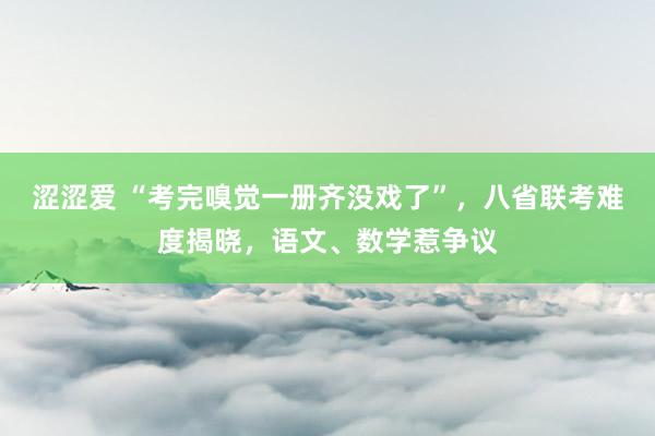 涩涩爱 “考完嗅觉一册齐没戏了”，八省联考难度揭晓，语文、数学惹争议