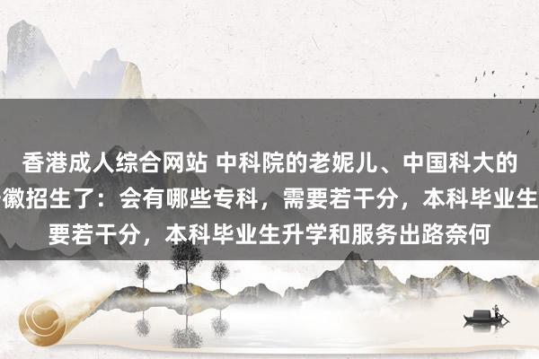 香港成人综合网站 中科院的老妮儿、中国科大的亲妹妹上科大致来安徽招生了：会有哪些专科，需要若干分，本科毕业生升学和服务出路奈何