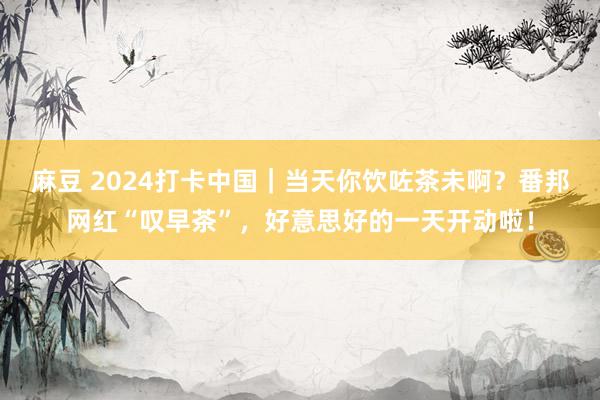 麻豆 2024打卡中国｜当天你饮咗茶未啊？番邦网红“叹早茶”，好意思好的一天开动啦！