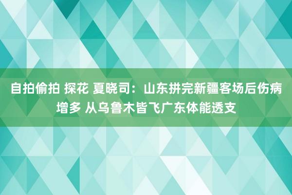 自拍偷拍 探花 夏晓司：山东拼完新疆客场后伤病增多 从乌鲁木皆飞广东体能透支