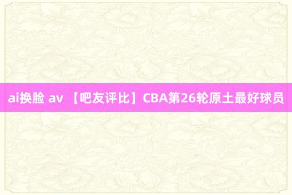 ai换脸 av 【吧友评比】CBA第26轮原土最好球员