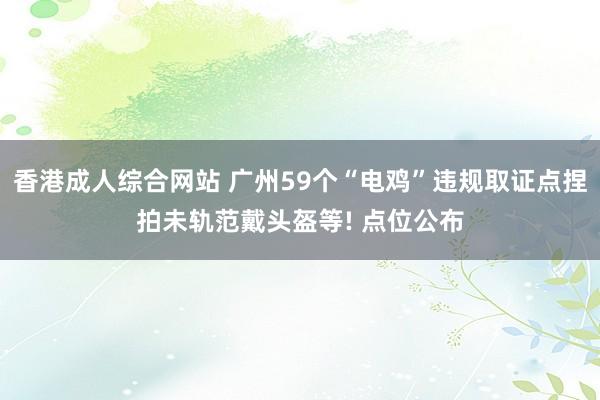 香港成人综合网站 广州59个“电鸡”违规取证点捏拍未轨范戴头盔等! 点位公布