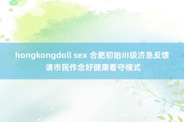 hongkongdoll sex 合肥初始Ⅲ级济急反馈 请市民作念好健康看守模式