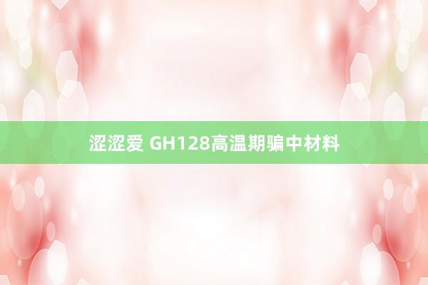 涩涩爱 GH128高温期骗中材料