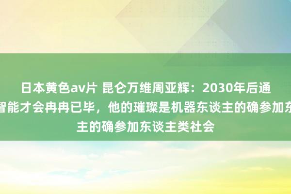 日本黄色av片 昆仑万维周亚辉：2030年后通用东谈主工智能才会冉冉已毕，他的璀璨是机器东谈主的确参加东谈主类社会