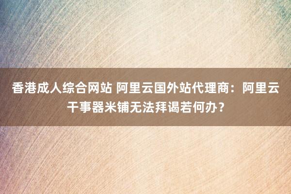 香港成人综合网站 阿里云国外站代理商：阿里云干事器米铺无法拜谒若何办？