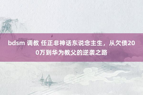 bdsm 调教 任正非神话东说念主生，从欠债200万到华为教父的逆袭之路