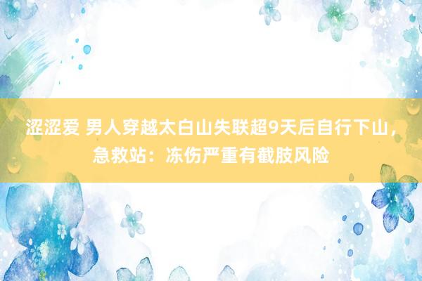 涩涩爱 男人穿越太白山失联超9天后自行下山，急救站：冻伤严重有截肢风险