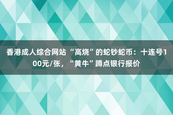 香港成人综合网站 “高烧”的蛇钞蛇币：十连号100元/张，“黄牛”蹲点银行报价