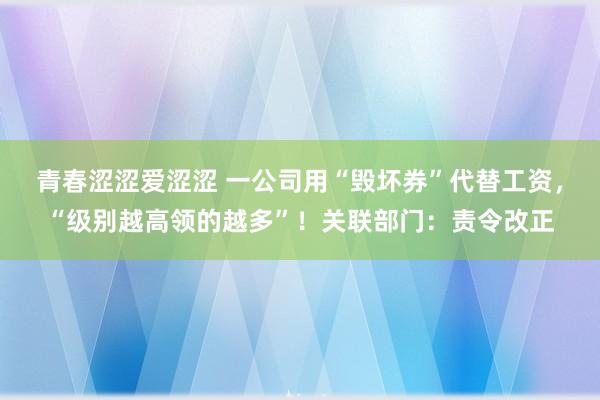 青春涩涩爱涩涩 一公司用“毁坏券”代替工资，“级别越高领的越多”！关联部门：责令改正