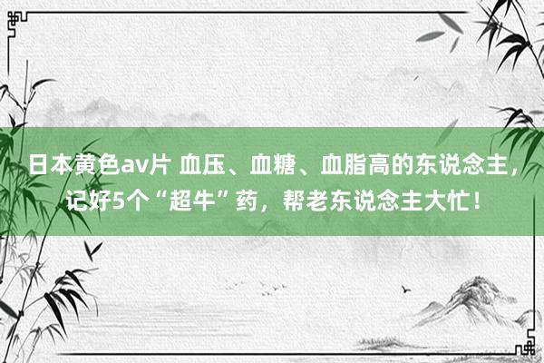 日本黄色av片 血压、血糖、血脂高的东说念主，记好5个“超牛”药，帮老东说念主大忙！