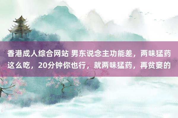 香港成人综合网站 男东说念主功能差，两味猛药这么吃，20分钟你也行，就两味猛药，再贫窭的