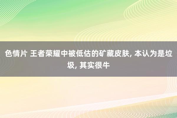 色情片 王者荣耀中被低估的矿藏皮肤， 本认为是垃圾， 其实很牛