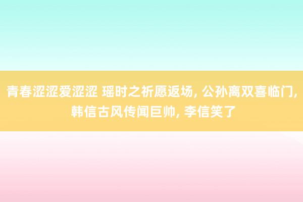 青春涩涩爱涩涩 瑶时之祈愿返场， 公孙离双喜临门， 韩信古风传闻巨帅， 李信笑了