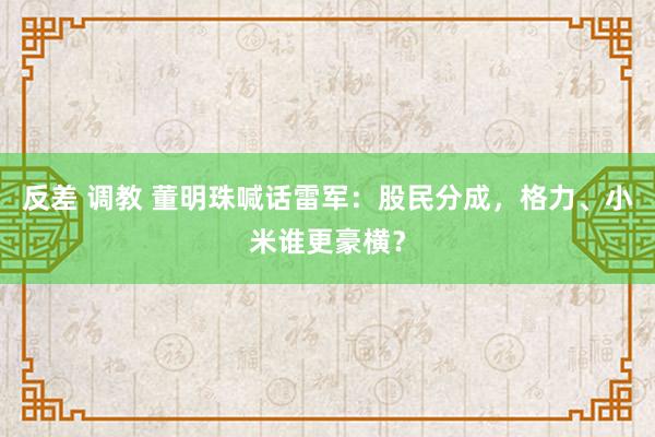 反差 调教 董明珠喊话雷军：股民分成，格力、小米谁更豪横？