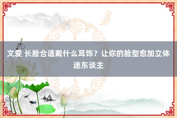 文爱 长脸合适戴什么耳饰？让你的脸型愈加立体迷东谈主