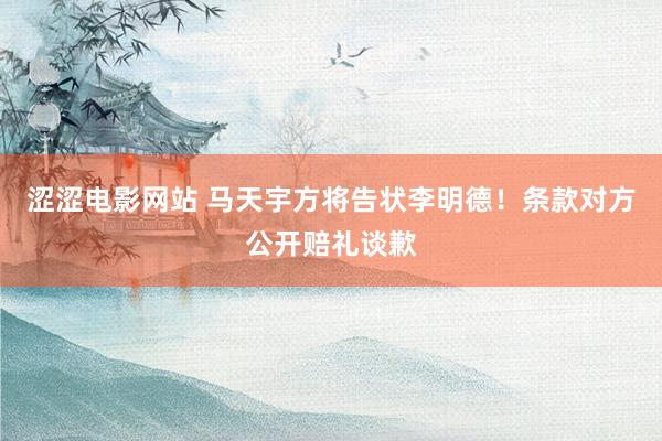 涩涩电影网站 马天宇方将告状李明德！条款对方公开赔礼谈歉