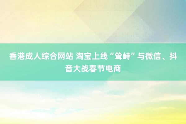 香港成人综合网站 淘宝上线“耸峙”与微信、抖音大战春节电商