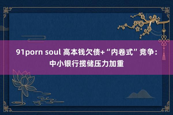 91porn soul 高本钱欠债+“内卷式”竞争：中小银行揽储压力加重