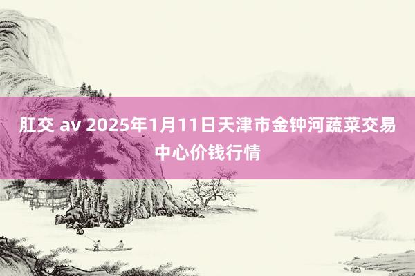 肛交 av 2025年1月11日天津市金钟河蔬菜交易中心价钱行情