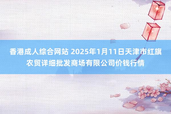 香港成人综合网站 2025年1月11日天津市红旗农贸详细批发商场有限公司价钱行情