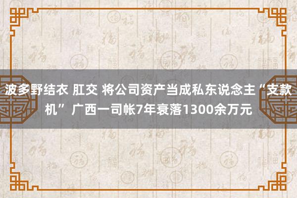 波多野结衣 肛交 将公司资产当成私东说念主“支款机” 广西一司帐7年衰落1300余万元