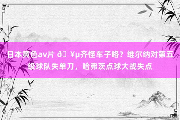 日本黄色av片 🥵齐怪车子咯？维尔纳对第五级球队失单刀，哈弗茨点球大战失点