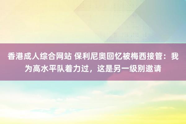 香港成人综合网站 保利尼奥回忆被梅西接管：我为高水平队着力过，这是另一级别邀请