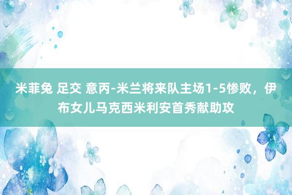 米菲兔 足交 意丙-米兰将来队主场1-5惨败，伊布女儿马克西米利安首秀献助攻