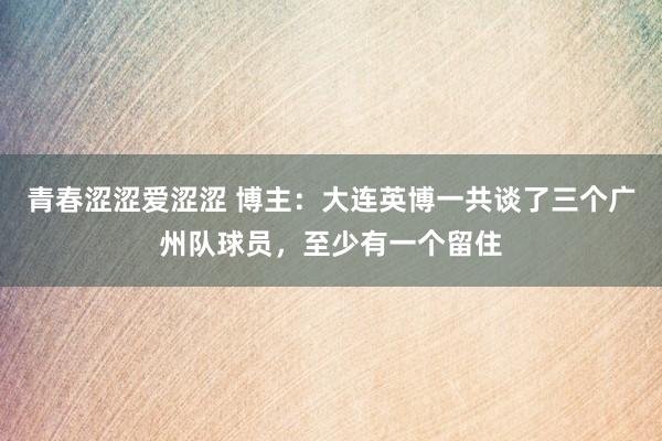 青春涩涩爱涩涩 博主：大连英博一共谈了三个广州队球员，至少有一个留住