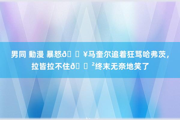 男同 動漫 暴怒💥马奎尔追着狂骂哈弗茨，拉皆拉不住😲终末无奈地笑了