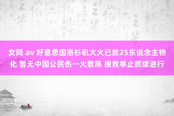 女同 av 好意思国洛杉矶大火已致25东说念主物化 暂无中国公民伤一火敷陈 搜救举止抓续进行