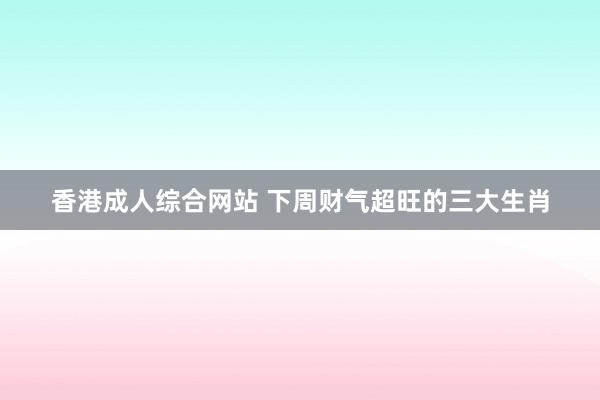 香港成人综合网站 下周财气超旺的三大生肖