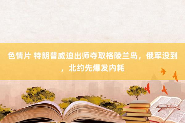 色情片 特朗普威迫出师夺取格陵兰岛，俄军没到，北约先爆发内耗