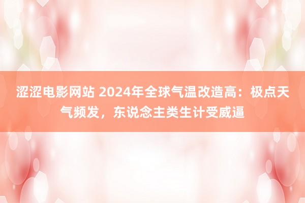 涩涩电影网站 2024年全球气温改造高：极点天气频发，东说念主类生计受威逼