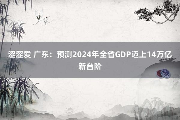 涩涩爱 广东：预测2024年全省GDP迈上14万亿新台阶