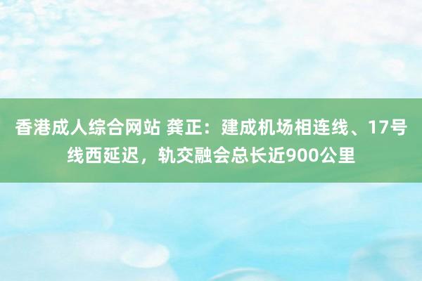 香港成人综合网站 龚正：建成机场相连线、17号线西延迟，轨交融会总长近900公里