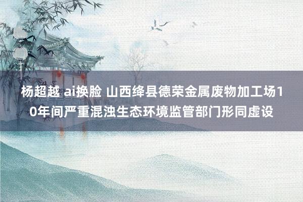 杨超越 ai换脸 山西绛县德荣金属废物加工场10年间严重混浊生态环境监管部门形同虚设