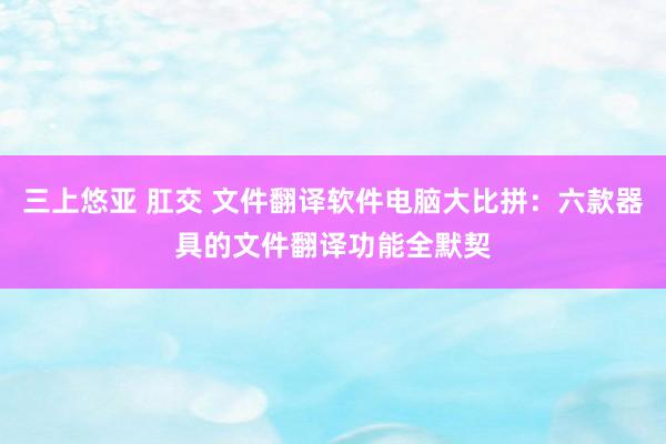 三上悠亚 肛交 文件翻译软件电脑大比拼：六款器具的文件翻译功能全默契