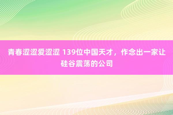 青春涩涩爱涩涩 139位中国天才，作念出一家让硅谷震荡的公司