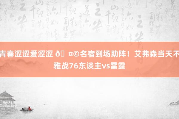 青春涩涩爱涩涩 🤩名宿到场助阵！艾弗森当天不雅战76东谈主vs雷霆