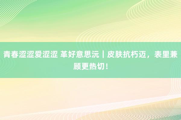 青春涩涩爱涩涩 革好意思沅｜皮肤抗朽迈，表里兼顾更热切！