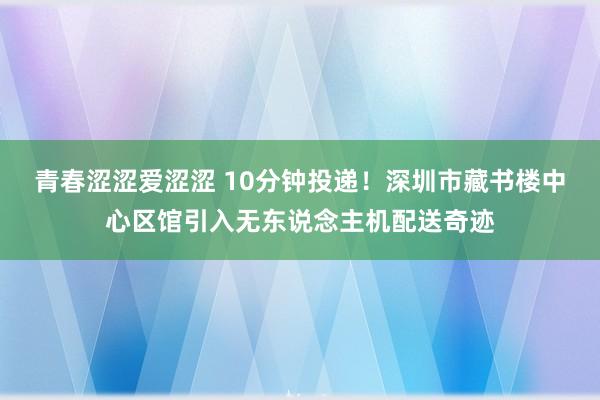 青春涩涩爱涩涩 10分钟投递！深圳市藏书楼中心区馆引入无东说念主机配送奇迹