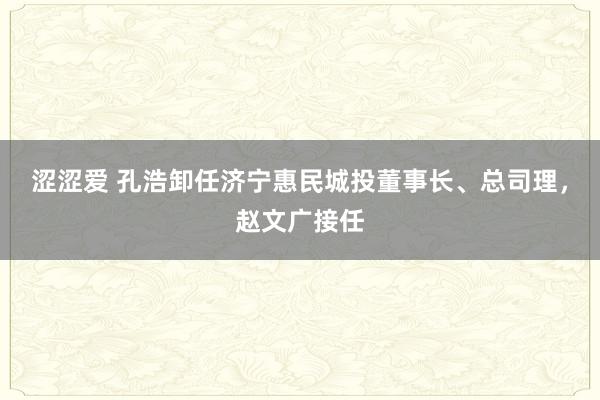 涩涩爱 孔浩卸任济宁惠民城投董事长、总司理，赵文广接任