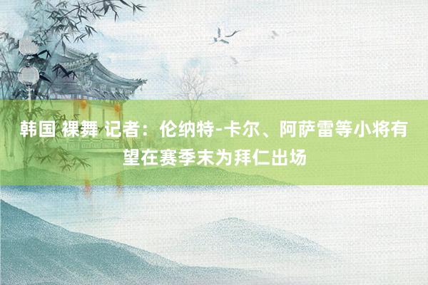 韩国 裸舞 记者：伦纳特-卡尔、阿萨雷等小将有望在赛季末为拜仁出场